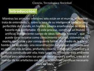 l
Ciencia, Tecnología y Sociedad
Mientras los animales inferiores solo están en el mundo, el hombre
trata de entenderlo; y, sobre la base de su inteligencia perfecta pero
perfectible del mundo, en hombre intenta enseñorearse de él para
hacerlo más confortable. En este proceso, construye un mundo
artificial: ese creciente cuerpo de ideas llamado “ciencia” , que
puede caracterizarse como conocimiento racional, sistemático,
exacto, verificable y por consiguiente falible. Por medio de la e la el
hombre ha alcanzado una reconstrucción conceptual del mundo que
es cada vez más amplia, profunda y exacta, construye la sociedad y a
su vez es construido por ella; trata luego de remodelar este ambiente
artificial para adaptarlos sus propias necesidades y sueños, crea así el
mundo de los artefactos con los conocimientos científicos necesario
para los tales.
Introducción:
 