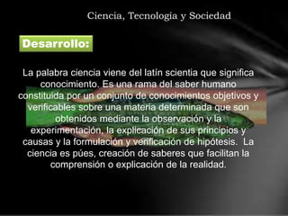 Ciencia, Tecnología y Sociedad
Desarrollo:
La palabra ciencia viene del latín scientia que significa
conocimiento. Es una rama del saber humano
constituida por un conjunto de conocimientos objetivos y
verificables sobre una materia determinada que son
obtenidos mediante la observación y la
experimentación, la explicación de sus principios y
causas y la formulación y verificación de hipótesis. La
ciencia es púes, creación de saberes que facilitan la
comprensión o explicación de la realidad.
 