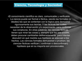 Ciencia, Tecnología y Sociedad
-El conocimiento científico es claro, comunicable y verificable.
- La ciencia puede ser formal o fáctica, siendo las formales (o
ideales) las que se contentan con la lógica para demostrar
rigurosamente sus teorías. Y las fácticas las cuales
necesitan de la observación y/o experimento, para confirmar
sus conjeturas. En otras palabras, las ciencias fácticas
tienen que mirar las cosas y, siempre que les sea posible,
deben procurar cambiarlas deliberadamente para intentar
descubrir en qué medida sus hipótesis se adecúan a los
hechos. Las ciencias formales demuestran o prueban; las
ciencias fácticas verifican ( confirman o desconfirman)
hipótesis que en su mayoría son provisionales.
 