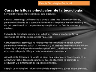 Ciencia, Tecnología y Sociedad
Características principales de la tecnología:
Servicio: El origen de la tecnología es para el servicio.
Ciencia: La tecnología utiliza mucho la ciencia, sobre todo la química y la física,
pasando inicialmente de la conocida alquimia hasta la química avanzada que hoy en
día nos permite realizar compuestos muy complicados con fines industriales y
médicos.
Industria: La tecnología permite a las industrias realizar productos de forma
sistemática con compuestos químicos y procesos.
Comunicación: La tecnología ha revolucionado la comunicación del ser humano,
permitiendo hoy en día utilizar las microondas y los satélites para comunicar datos de
índole digital a los dispositivos móviles y permitiendo que el internet se convierta en
el proceso más perfectible que hasta este momento se conozca.
Agricultura: La tecnología ha jugado un papel muy importante y trascendental en la
agricultura y sobre todo en la naturaleza, pues en el primero ha permitido la
producción y la alimentación de la población mundial.
Energía: La tecnología es la fuente inicial de la energía con la que se mueve el mundo.
 