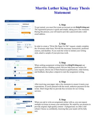 Martin Luther King Essay Thesis
Statement
1. Step
To get started, you must first create an account on site HelpWriting.net.
The registration process is quick and simple, taking just a few moments.
During this process, you will need to provide a password and a valid
email address.
2. Step
In order to create a "Write My Paper For Me" request, simply complete
the 10-minute order form. Provide the necessary instructions, preferred
sources, and deadline. If you want the writer to imitate your writing
style, attach a sample of your previous work.
3. Step
When seeking assignment writing help fromHelpWriting.net, our
platform utilizes a bidding system. Review bids from our writers for
your request, choose one of them based on qualifications, order history,
and feedback, then place a deposit to start the assignment writing.
4. Step
After receiving your paper, take a few moments to ensure it meets your
expectations. If you're pleased with the result, authorize payment for the
writer. Don't forget that we provide free revisions for our writing
services.
5. Step
When you opt to write an assignment online with us, you can request
multiple revisions to ensure your satisfaction. We stand by our promise to
provide original, high-quality content - if plagiarized, we offer a full
refund. Choose us confidently, knowing that your needs will be fully
met.
Martin Luther King Essay Thesis Statement Martin Luther King Essay Thesis Statement
 