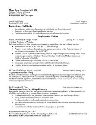 Mary Rose Gaughan, MS, RN
Assistant Professor of Nursing
Erie Community College
Williamsville, New York 14221
5338 Briercliff Drive (716) 725-9876
Hamburg, New York 14075 mrgaughan@gmail.com
Professional Highlights
• Nurse educator with 9 years of experience in both clinical and theoretical content
• Experience in classroom education and online learning
• Faculty member teaching in traditional classroom and online nursing program
Employment History
Erie Community College, North January 2014 to present
Assistant Professor of Nursing
Full-time position providing instruction to students in medical surgical and pediatric nursing.
• Serves as lead teacher in NU 236, NU237, Pharmacology
• Prepares course outlines, descriptions and lectures as required by the National League of
Nursing to prepare students for the NCLEX.
• Provides clinical experience in telemetry, medical surgical and pediatric nursing with a focus
on cardiology concepts at Millard Fillmore Suburban, Erie County Medical Center and
Children’s Hospital of Buffalo.
• Guides students through simulation laboratory experience.
• Serves as a faculty adviser in problems related to departmental offerings.
• Provides academic advisement to students and act as a problem solver.
D’Youville College, Buffalo, New York January 2013 to January 2014
Adjunct Professor of Nursing
Position provided focus on nursing assessment and initial professional nursing documentation. The
lab corresponds with coursework and students learn nursing skills and methodologies, including
health assessment, injections, and medication administration. The lab is set up as a clinical setting
and includes patient simulation.
WellCare Health Plans June 2012 to October 2013
Manager Long Term Care Clinical Program
Responsible for supervision of a staff of registered nurses assessing applicants in the community for
eligibility and enrollment in managed long-term care programs.
• Development of policies and procedures governing health services and social services delivery.
• Hiring, coordination and evaluation of enrollment team.
• Development and review of care plans prior to implementation.
• Work with other senior leaders to manage the interactions between functional areas toward reaching
company goals.
• Identified and enrolled over 100 residents in the program in 13 months.
Research Foundation for SUNY
New York State Department of Health – Western Region, Buffalo, NY 2008 to December 2011
Insurance Outreach and Enrollment Specialist
 