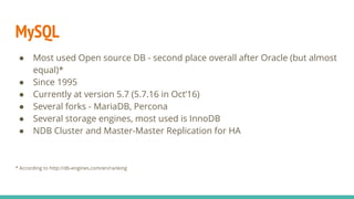 MySQL
● Most used Open source DB - second place overall after Oracle (but almost
equal)*
● Since 1995
● Currently at version 5.7 (5.7.16 in Oct’16)
● Several forks - MariaDB, Percona
● Several storage engines, most used is InnoDB
● NDB Cluster and Master-Master Replication for HA
* According to http://db-engines.com/en/ranking
 