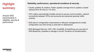 Amazon EKS
improvements in
reliability, security &
performance
Highlight
summary
10
Reliability, performance, operational excellence & security
• Cluster updation & creation: Faster updates average time to update a cluster
reduced form 40 mins to <10 mins.
• VPC Lattice automatically handles service to service communication, network
connectivity between VPCs and accounts and advanced granular traffic
controls.
• EKS add-on configuration improvement in lifecycle management & modify
configuration any time during or post add on deployment.
• EKS Managed Add-ons: VPC_CNI, CoreDNS, & KubeProxy are now part of
EKS Blueprints, possible to manage it via IaC Terraform & Cloudformation.
 