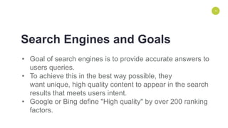 ENVIRONMENT
• Goal of search engines is to provide accurate answers to
users queries.
• To achieve this in the best way possible, they
want unique, high quality content to appear in the search
results that meets users intent.
• Google or Bing define "High quality" by over 200 ranking
factors.
4
Search Engines and Goals
 