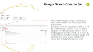 ENVIRONMENT 45
The Crawl Errors page give you a good way to
follow broken links on your website, 404 errors,
501 errors etc…
You should check this page once a month to see if
the number of errors increase or not and do the
adequate corrections (Redirect a broken links to
another page for example) in order to decrease the
number of errors seen by Google Bot. Google and
other bots hate errors on your website, there
loosing their times by following dead links!
Google Search Console 3/4
 