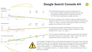 ENVIRONMENT 46
The Crawl Stats page give you some informations on:
• The number of pages crawled by Google bot each day
• The Kilobytes downloaded by Google bot each day
• The Time spent downloading a page each day.
We had an increase in the number of pages crawled each day
starting on April, 30. This is normal as we made the transition from
« http » to « https » this day. It took approximately one week to
google bot to reindex all our content.
Accordingly the kilobytes downloaded per day has a huge
increased linked to the number of pages crawled due to the
transition from « http » to « https »
The time spent downloading a page increased after the transition
from http to https, this is normal as « https » (due to the way it is
implemented) sites are slower than « http » sites.
Crawl Budget: Google bot has a crawl budget that depend on the size of your site and
the speed of your site. For example, having many low-value-add URLs can negatively
affect a site's crawling and indexing. Google interpret problem of crawl budget as
« poor-coded website », « On-Site Duplicate Content », « Soft Errors », « Hacked
Pages », « Low Quality Content » or « Spam Content ». You should take care if your
site start to be BIG!
Google Search Console 4/4
 