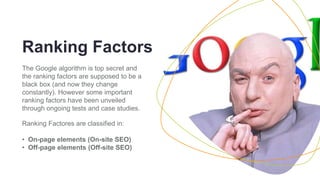 ENVIRONMENT 5
Ranking Factors
The Google algorithm is top secret and
the ranking factors are supposed to be a
black box (and now they change
constantly). However some important
ranking factors have been unveiled
through ongoing tests and case studies.
Ranking Factores are classified in:
• On-page elements (On-site SEO)
• Off-page elements (Off-site SEO)
 