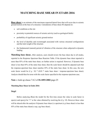 MATCHING BASE SHEAR IN ETABS 2016
Base shear is an estimate of the maximum expected lateral force that will occur due to seismic
ground motion at the base of a structure. Calculations of base shear (V) depend on:
 soil conditions at the site
 proximity to potential sources of seismic activity (such as geological faults)
 probability of significant seismic ground motion
 the level of ductility and overstrength associated with various structural configurations
and the total weight of the structure
 the fundamental (natural) period of vibration of the structure when subjected to dynamic
loading
Matching base shear, After analysis, users should review the base shear due to all modes,
reported in the Response Spectrum Base Reaction Table. If the dynamic base shear reported is
more than 85% of the static base shear, no further action is required. However, if dynamic base
shear is less than 85% of the static base shear, then the scale factor should be adjusted such that
the response-spectrum base shear matches 85% of the static base shear. In this case, the new
scale factor would be (I g / R) * (0.85 * static base shear / response-spectrum base shear).
Analysis should then be rerun with this scale factor specified in the response-spectrum case.
Note :- look up clause 7.8.2 of IS-1893-2002 page-25
Matching Base Shear in Etabs 2016
Step1
Before analyzing (Run) the model for the first time ensure the value in scale factor in
spec(x) and spec(y) be “1” or the value obtained by resolving the (I g / R). However these value
will be altered after the analysis if dynamic base shear (i.e spectrum (x,y) base shear) is less than
85% of the static base shear(i.e eqx, eqy base shear).
 
