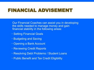 FINANCIAL ADVISEMENT
Our Financial Coaches can assist you in developing
the skills needed to manage money and gain
financial stability in the following areas:
 Setting Financial Goals
 Budgeting and Saving
 Opening a Bank Account
 Reviewing Credit Reports
 Resolving Debt Problems / Student Loans
 Public Benefit and Tax Credit Eligibility
 