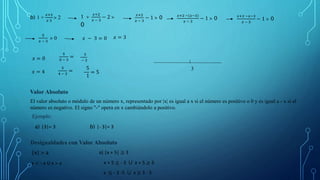 b) 1 +
𝑥+2
𝑥 3
˃ 2 1 +
𝑥+2
𝑥 − 3
− 2 ˃
0
𝑥+2
𝑥 − 3
− 1 ˃ 0 𝑥+2 −(𝑥−3)
𝑥 − 3
− 1 ˃ 0 𝑥+2 −𝑥−3
𝑥 − 3
− 1 ˃ 0
5
𝑥 − 3
˃ 0 𝑥 − 3 = 0 𝑥 = 3
𝑥 = 0
5
0 − 3
= 5
− 3
𝑥 = 4
5
4 − 3
= 5
1
= 5
3
Valor Absoluto
El valor absoluto o módulo de un número x, representado por |x| es igual a x si el número es positivo o 0 y es igual a - x si el
número es negativo. El signo "-" opera en x cambiándolo a positivo.
Ejemplo:
a) |3|= 3 b) |- 3|= 3
Desigualdades con Valor Absoluto
|x| ˃ a
x < - a U x ˃ a
a) |x + 5| ≥ 3
x + 5 ≤ - 3 ⋃ x + 5 ≥ 3
x ≤ - 3 -5 ⋃ x ≥ 3 - 5
 