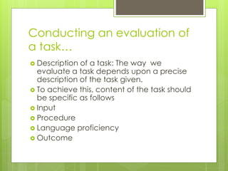 Conducting an evaluation of
a task…
 Description of a task: The way we
evaluate a task depends upon a precise
description of the task given.
 To achieve this, content of the task should
be specific as follows
 Input
 Procedure
 Language proficiency
 Outcome
 