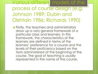 Various different models of the
process of course design (e.g.
Johnson 1989; Dubin and
Olshtain 1986; Richards 1990)
 Firstly, the teachers and administrators
draw up a very general framework of a
particular class and learners. In this
framework, the characteristics of the
learners are defined in terms of the
learners’ preference for a course and the
levels of their proficiency based on the
tests administered at the beginning of the
course. The goal of teaching is usually
represented in the name of the course.
 