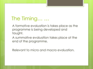 The Timing… …
A formative evaluation is takes place as the
programme is being developed and
taught.
A summative evaluation takes place at the
end of the programme.
Relevant to micro and macro evaluation.
 