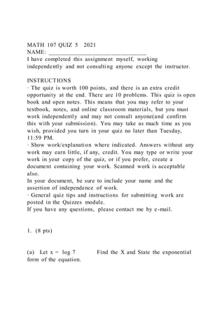 MATH 107 QUIZ 5 2021
NAME: _______________________________
I have completed this assignment myself, working
independently and not consulting anyone except the instructor.
INSTRUCTIONS
· The quiz is worth 100 points, and there is an extra credit
opportunity at the end. There are 10 problems. This quiz is open
book and open notes. This means that you may refer to your
textbook, notes, and online classroom materials, but you must
work independently and may not consult anyone(and confirm
this with your submission). You may take as much time as you
wish, provided you turn in your quiz no later than Tuesday,
11:59 PM.
· Show work/explanation where indicated. Answers without any
work may earn little, if any, credit. You may type or write your
work in your copy of the quiz, or if you prefer, create a
document containing your work. Scanned work is acceptable
also.
In your document, be sure to include your name and the
assertion of independence of work.
· General quiz tips and instructions for submitting work are
posted in the Quizzes module.
If you have any questions, please contact me by e-mail.
1. (8 pts)
(a) Let x = log 7 Find the X and State the exponential
form of the equation.
 