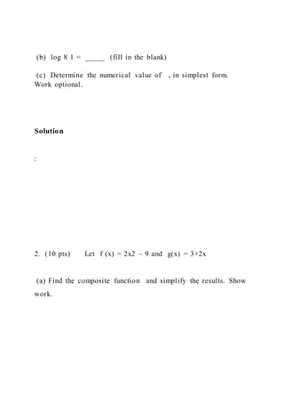 (b) log 8 1 = _____ (fill in the blank)
(c) Determine the numerical value of , in simplest form.
Work optional.
Solution
:
2. (10 pts) Let f (x) = 2x2 – 9 and g(x) = 3+2x
(a) Find the composite function and simplify the results. Show
work.
 