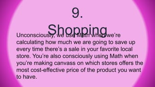 9.
ShoppingUnconsciously, we use Math when we’re
calculating how much we are going to save up
every time there’s a sale in your favorite local
store. You’re also consciously using Math when
you’re making canvass on which stores offers the
most cost-effective price of the product you want
to have.
 