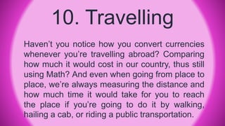 10. Travelling
Haven’t you notice how you convert currencies
whenever you’re travelling abroad? Comparing
how much it would cost in our country, thus still
using Math? And even when going from place to
place, we’re always measuring the distance and
how much time it would take for you to reach
the place if you’re going to do it by walking,
hailing a cab, or riding a public transportation.
 