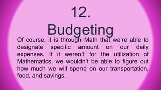 12.
BudgetingOf course, it is through Math that we’re able to
designate specific amount on our daily
expenses. If it weren’t for the utilization of
Mathematics, we wouldn’t be able to figure out
how much we will spend on our transportation,
food, and savings.
 