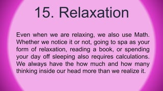 15. Relaxation
Even when we are relaxing, we also use Math.
Whether we notice it or not, going to spa as your
form of relaxation, reading a book, or spending
your day off sleeping also requires calculations.
We always have the how much and how many
thinking inside our head more than we realize it.
 