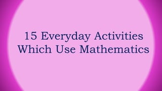 15 Everyday Activities
Which Use Mathematics
 