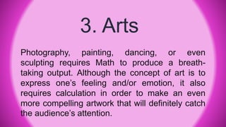 3. Arts
Photography, painting, dancing, or even
sculpting requires Math to produce a breath-
taking output. Although the concept of art is to
express one’s feeling and/or emotion, it also
requires calculation in order to make an even
more compelling artwork that will definitely catch
the audience’s attention.
 