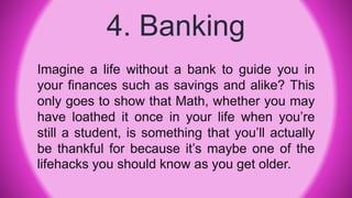 4. Banking
Imagine a life without a bank to guide you in
your finances such as savings and alike? This
only goes to show that Math, whether you may
have loathed it once in your life when you’re
still a student, is something that you’ll actually
be thankful for because it’s maybe one of the
lifehacks you should know as you get older.
 