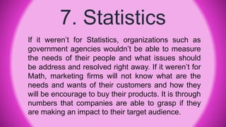 7. Statistics
If it weren’t for Statistics, organizations such as
government agencies wouldn’t be able to measure
the needs of their people and what issues should
be address and resolved right away. If it weren’t for
Math, marketing firms will not know what are the
needs and wants of their customers and how they
will be encourage to buy their products. It is through
numbers that companies are able to grasp if they
are making an impact to their target audience.
 