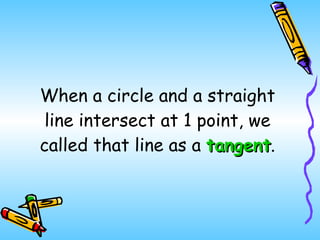 When a circle and a straight line intersect at 1 point, we called that line as a  tangent . 