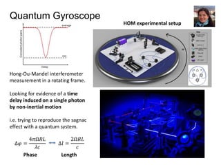 Quantum Gyroscope
Hong-Ou-Mandel interferometer
measurement in a rotating frame.
Looking for evidence of a time
delay induced on a single photon
by non-inertial motion
i.e. trying to reproduce the sagnac
effect with a quantum system.
HOM experimental setup
∆𝜑 =
4𝜋Ω𝑅𝐿
𝜆𝑐
Phase Length
∆𝑙 =
2Ω𝑅𝐿
𝑐
 