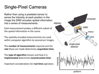 Single-Pixel Cameras
Rather than using a pixelated sensor to
sense the intensity at each position in the
image the DMD encodes spatial information
into a series of measurements.
pattern
intensity
Each measurement probes a different subset of
the spatial information in the scene.
The spatially encoded measurements are used
within computer algorithm to reconstruct images.
The number of measurements required and the
rate these are made determines acquisition time.
The type of algorithm chosen and how it is
implemented determines reconstruction time.
Important considerations for real-time operation.
 