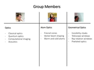 Group Members
Geometrical Optics
- Invisibility cloaks
- Telescope windows
- Ray rotation windows
- Pixelated optics
Atom Optics
- Fresnel cones
- Vector beam shaping
- Warm and cold atoms
Optics
- Classical optics
- Quantum optics
- Computational imaging
- Acoustics
 