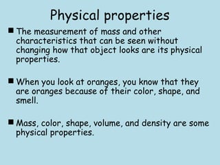 Physical properties
 The measurement of mass and other
characteristics that can be seen without
changing how that object looks are its physical
properties.
 When you look at oranges, you know that they
are oranges because of their color, shape, and
smell.
 Mass, color, shape, volume, and density are some
physical properties.
 