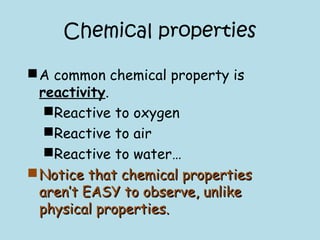 Chemical properties
A common chemical property is
reactivity.
Reactive to oxygen
Reactive to air
Reactive to water…
Notice that chemical propertiesNotice that chemical properties
aren’t EASY to observe, unlikearen’t EASY to observe, unlike
physical properties.physical properties.
 