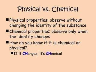 Physical vs. Chemical
Physical properties: observe without
changing the identity of the substance
Chemical properties: observe only when
the identity changes
How do you know if it is chemical or
physical?
If it CHanges, it’s CHemical
 