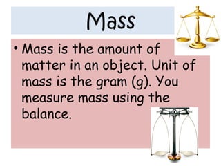 Mass
• Mass is the amount of
matter in an object. Unit of
mass is the gram (g). You
measure mass using the
balance.
 