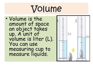 Volume
• Volume is the
amount of space
an object takes
up. A unit of
volume is liter (L).
You can use
measuring cup to
measure liquids.
 