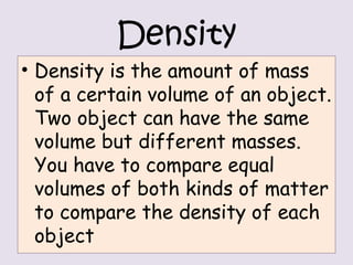 Density
• Density is the amount of mass
of a certain volume of an object.
Two object can have the same
volume but different masses.
You have to compare equal
volumes of both kinds of matter
to compare the density of each
object
 