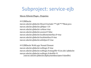 Subproject: service-ejb
Maven XDoclet Plugin - Properties
## EJBDoclet
maven.xdoclet.ejbdoclet.fileset.0.include=**/ejb/**/*Bean.java
maven.xdoclet.ejbdoclet.ejbSpec=2.0
maven.xdoclet.ejbdoclet.verbose=true
maven.xdoclet.ejbdoclet.session.0=false
maven.xdoclet.ejbdoclet.localhomeinterface.0=true
maven.xdoclet.ejbdoclet.localinterface.0=true
maven.xdoclet.ejbdoclet.utilobject.0=true
## EJBDoclet WebLogic Nested Element
maven.xdoclet.ejbdoclet.weblogic.0=true
maven.xdoclet.ejbdoclet.weblogic.0.mergeDir=${src.dir}/ejbdoclet
maven.xdoclet.ejbdoclet.weblogic.0.destDir=$
{maven.xdoclet.ejbdoclet.deploymentdescriptor.0.destDir}
 