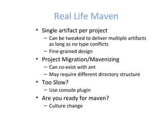 Real Life Maven
• Single artifact per project
– Can be tweaked to deliver multiple artifacts
as long as no type conflicts
– Fine-grained design
• Project Migration/Mavenizing
– Can co-exist with ant
– May require different directory structure
• Too Slow?
– Use console plugin
• Are you ready for maven?
– Culture change
 