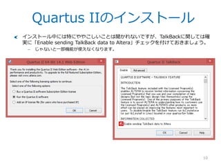 Quartus IIのインストール
10
インストール中には特にややこしいことは聞かれないですが、TalkBackに関しては確
実に「Enable sending TalkBack data to Altera」チェックを付けておきましょう。
– じゃないと一部機能が使えなくなります。
 