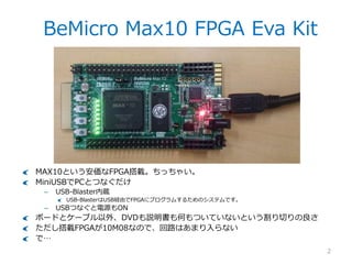 BeMicro Max10 FPGA Eva Kit
2
MAX10という安価なFPGA搭載。ちっちゃい。
MiniUSBでPCとつなぐだけ
– USB-Blaster内蔵
USB-BlasterはUSB経由でFPGAにプログラムするためのシステムです。
– USBつなぐと電源もON
ボードとケーブル以外、DVDも説明書も何もついていないという割り切りの良さ
ただし搭載FPGAが10M08なので、回路はあまり入らない
で…
 