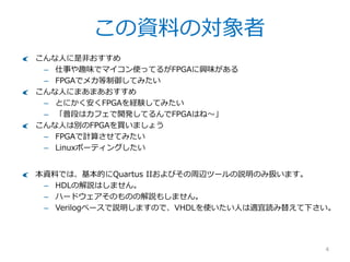 この資料の対象者
4
こんな人に是非おすすめ
– 仕事や趣味でマイコン使ってるがFPGAに興味がある
– FPGAでメカ等制御してみたい
こんな人にまあまあおすすめ
– とにかく安くFPGAを経験してみたい
– 「普段はカフェで開発してるんでFPGAはね～」
こんな人は別のFPGAを買いましょう
– FPGAで計算させてみたい
– Linuxポーティングしたい
本資料では、基本的にQuartus IIおよびその周辺ツールの説明のみ扱います。
– HDLの解説はしません。
– ハードウェアそのものの解説もしません。
– Verilogベースで説明しますので、VHDLを使いたい人は適宜読み替えて下さい。
– OSはWindows7/8を使いますが、Linuxでも同様です。
 