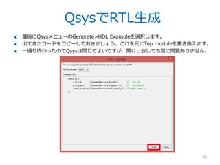 QsysでRTL生成
46
こんなポップアップが表示されますので確認してください。要は今Qsysで作った合成
用デザイン（.qipファイル）をProjectにマニュアルで追加してやる必要があります。
– なぜ自動で登録されないのかは良くわからない…
 