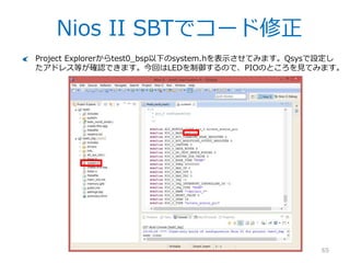 Nios II SBTでProject作成
65
.sopcinfoファイルを指定。これはQsysが生成するファイルで、IPのパラメタ情報やア
ドレスマップ等全ての情報が入っています。
Project nameは適当に。
TemplateからHello World Smallを選択
– ただのHello Worldはメモリを食います。
Finishをクリック。
 