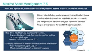 Maximo Asset Management 7.6
10
Delivering best of class asset management capabilities for industry
transformations, improved user experience with product usability
and navigation, and advanced analytical capabilities based on
Cognos Enterprise and the latest BIRT reporting solution.
• Data driven insights driving business improvement.
• Improved Insights through Dashboards, reporting and key
performance indicators.
• Access to Cognos Enterprise 10.2.1.
• Extending capabilities to increase resource utilization and usability
• Crew management, Open Map API
• Mobile capabilities through embedded Everyplace
Track the operation, maintenance and disposal of assets in asset-intensive industries.
 