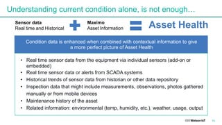 15
Understanding current condition alone, is not enough…
Sensor data
Real time and Historical
Maximo
Asset Information Asset Health
Condition data is enhanced when combined with contextual information to give
a more perfect picture of Asset Health
• Real time sensor data from the equipment via individual sensors (add-on or
embedded)
• Real time sensor data or alerts from SCADA systems
• Historical trends of sensor data from historian or other data repository
• Inspection data that might include measurements, observations, photos gathered
manually or from mobile devices
• Maintenance history of the asset
• Related information: environmental (temp, humidity, etc.), weather, usage, output
 