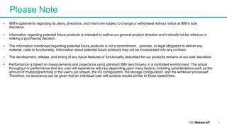 Please Note
2
• IBM’s statements regarding its plans, directions, and intent are subject to change or withdrawal without notice at IBM’s sole
discretion.
• Information regarding potential future products is intended to outline our general product direction and it should not be relied on in
making a purchasing decision.
• The information mentioned regarding potential future products is not a commitment, promise, or legal obligation to deliver any
material, code or functionality. Information about potential future products may not be incorporated into any contract.
• The development, release, and timing of any future features or functionality described for our products remains at our sole discretion.
• Performance is based on measurements and projections using standard IBM benchmarks in a controlled environment. The actual
throughput or performance that any user will experience will vary depending upon many factors, including considerations such as the
amount of multiprogramming in the user’s job stream, the I/O configuration, the storage configuration, and the workload processed.
Therefore, no assurance can be given that an individual user will achieve results similar to those stated here.
 