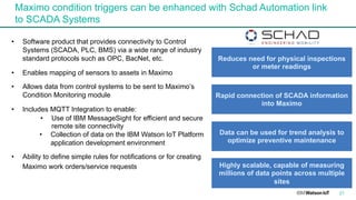 Maximo condition triggers can be enhanced with Schad Automation link
to SCADA Systems
21
• Software product that provides connectivity to Control
Systems (SCADA, PLC, BMS) via a wide range of industry
standard protocols such as OPC, BacNet, etc.
• Enables mapping of sensors to assets in Maximo
• Allows data from control systems to be sent to Maximo’s
Condition Monitoring module
• Includes MQTT Integration to enable:
• Use of IBM MessageSight for efficient and secure
remote site connectivity
• Collection of data on the IBM Watson IoT Platform
application development environment
• Ability to define simple rules for notifications or for creating
Maximo work orders/service requests
Reduces need for physical inspections
or meter readings
Rapid connection of SCADA information
into Maximo
Data can be used for trend analysis to
optimize preventive maintenance
Highly scalable, capable of measuring
millions of data points across multiple
sites
 