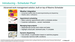 Introducing - Scheduler Plus!
31
Weather integration
• Incorporate weather data into planning/scheduling and dispatching
• Weather alerts / notifications
Appointment scheduling
• Make customer appointments within a schedule window
• Customer notifications – cancel / reschedule
Managing large projects
• Dependencies across work orders and tasks
• Highlight critical path, backward pass, % complete
Dynamic dispatching
• Auto refresh, re-optimization based on real-time progress
• Incorporate real-time traffic conditions
The information on the new product is intended to outline our general product direction and it should not be relied on in making a purchasing decision. The information on the new product is for informational purposes only
and may not be incorporated into any contract. The information on the new product is not a commitment, promise, or legal obligation to deliver any material, code or functionality. The development, release, and timing of
any features or functionality described for our products remains at our sole discretion. .
Advanced work management solution, built on top of Maximo Scheduler
 